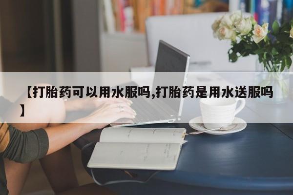 网上打胎药专门卖店【打胎药可以用水服吗,打胎药是用水送服吗】