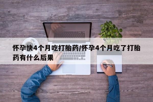网上打胎药专门卖店怀孕快4个月吃打胎药/怀孕4个月吃了打胎药有什么后果
