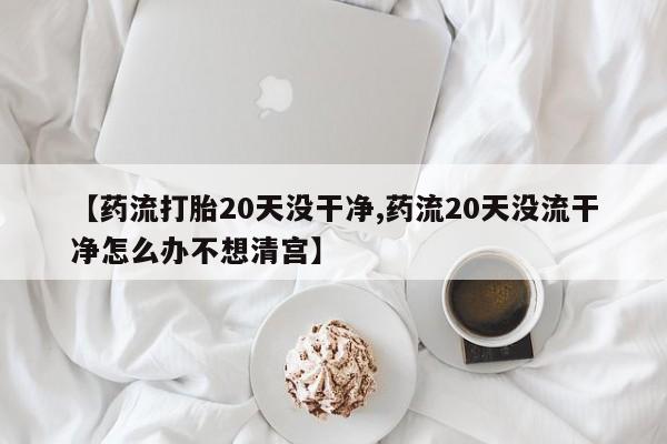 网上打胎药专门卖店【药流打胎20天没干净,药流20天没流干净怎么办不想清宫】