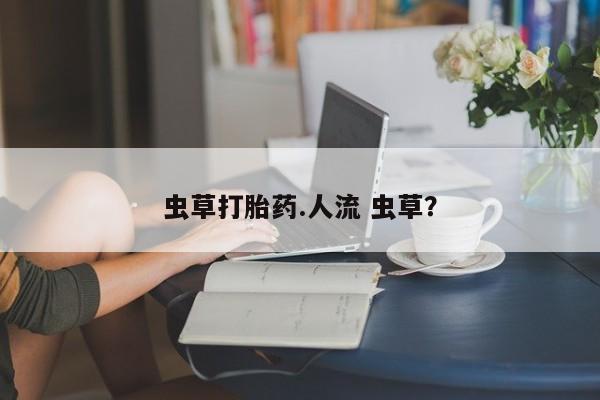 网上打胎药专门卖店虫草打胎药.人流 虫草？