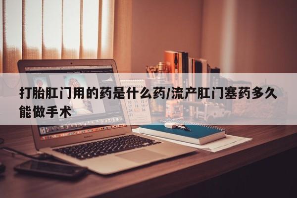 网上打胎药专门卖店打胎肛门用的药是什么药/流产肛门塞药多久能做手术