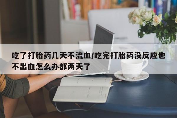网上打胎药专门卖店吃了打胎药几天不流血/吃完打胎药没反应也不出血怎么办都两天了