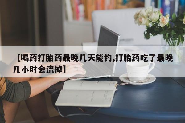 网上打胎药专门卖店【喝药打胎药最晚几天能钓,打胎药吃了最晚几小时会流掉】