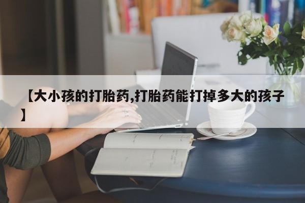 网上打胎药专门卖店【大小孩的打胎药,打胎药能打掉多大的孩子】