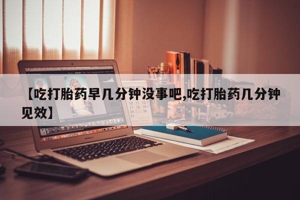 网上打胎药专门卖店【吃打胎药早几分钟没事吧,吃打胎药几分钟见效】