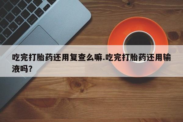 网上打胎药专门卖店吃完打胎药还用复查么嘛.吃完打胎药还用输液吗？