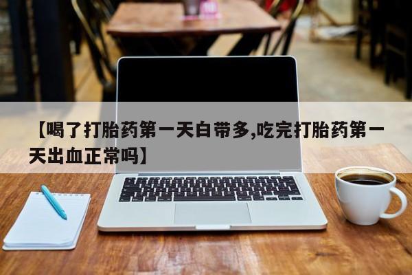 网上打胎药专门卖店【喝了打胎药第一天白带多,吃完打胎药第一天出血正常吗】