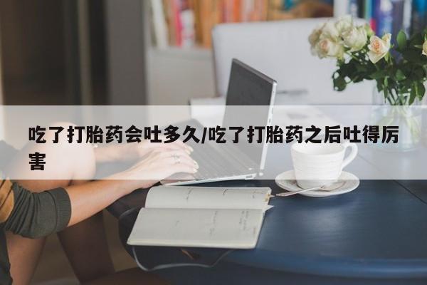 网上打胎药专门卖店吃了打胎药会吐多久/吃了打胎药之后吐得厉害