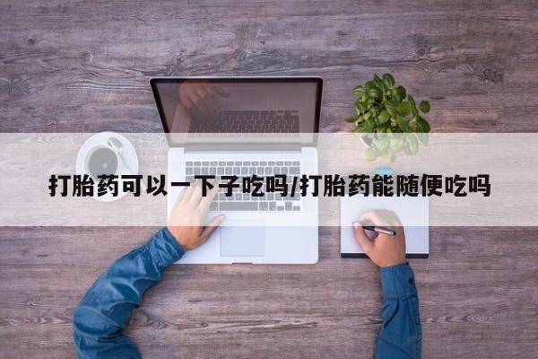 网上打胎药专门卖店打胎药可以一下子吃吗/打胎药能随便吃吗