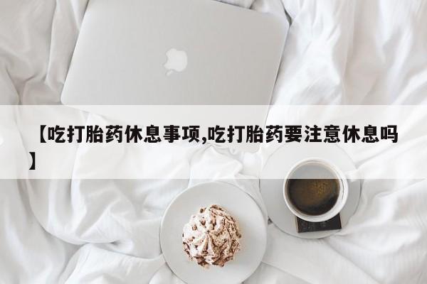 网上打胎药专门卖店【吃打胎药休息事项,吃打胎药要注意休息吗】
