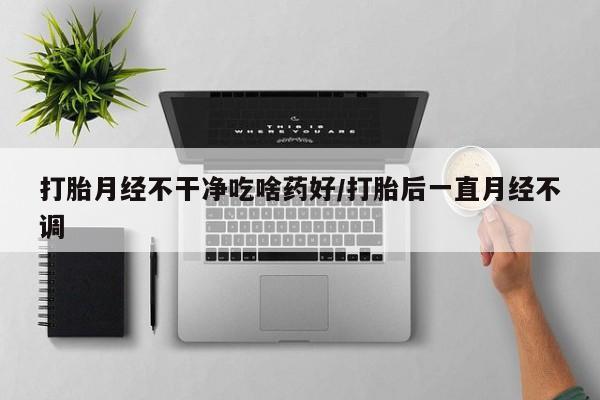 网上打胎药专门卖店打胎月经不干净吃啥药好/打胎后一直月经不调