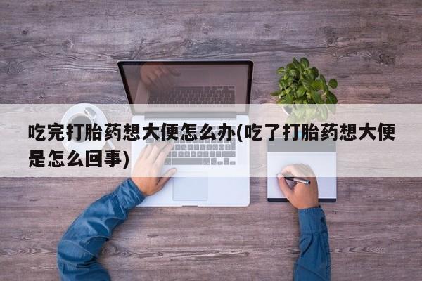 网上打胎药专门卖店吃完打胎药想大便怎么办(吃了打胎药想大便是怎么回事)
