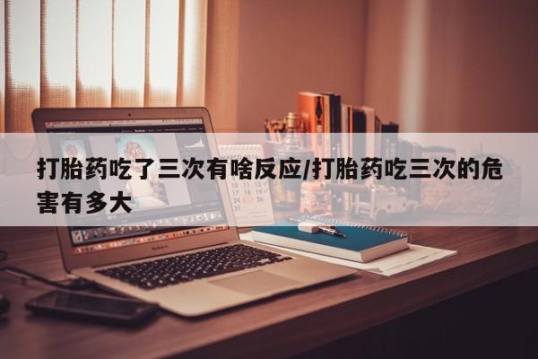 网上打胎药专门卖店打胎药吃了三次有啥反应/打胎药吃三次的危害有多大