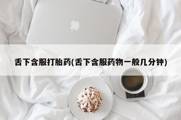 网上打胎药专门卖店舌下含服打胎药(舌下含服药物一般几分钟)