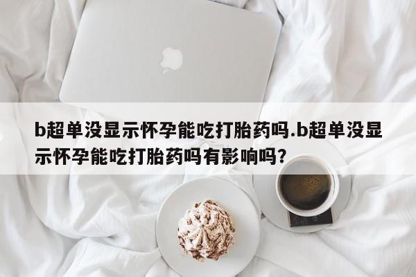 网上打胎药专门卖店b超单没显示怀孕能吃打胎药吗.b超单没显示怀孕能吃打胎药吗有影响吗？