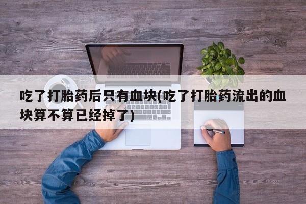 网上打胎药专门卖店吃了打胎药后只有血块(吃了打胎药流出的血块算不算已经掉了)
