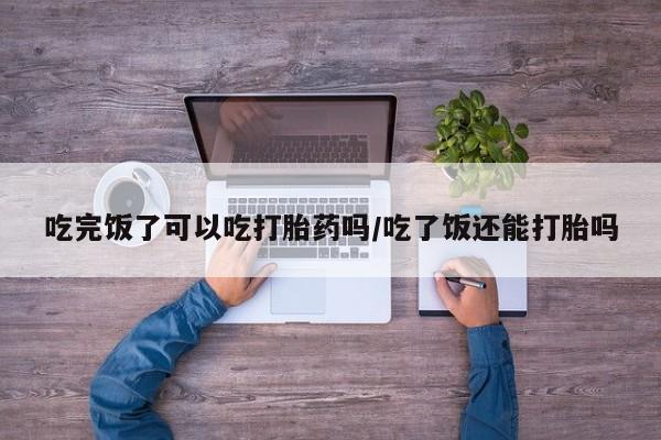 网上打胎药专门卖店吃完饭了可以吃打胎药吗/吃了饭还能打胎吗