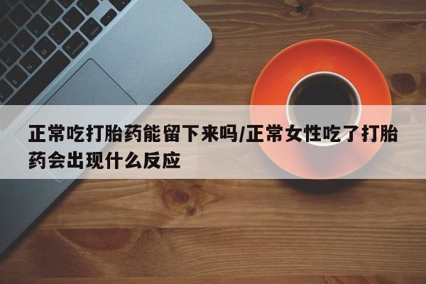 网上打胎药专门卖店正常吃打胎药能留下来吗/正常女性吃了打胎药会出现什么反应