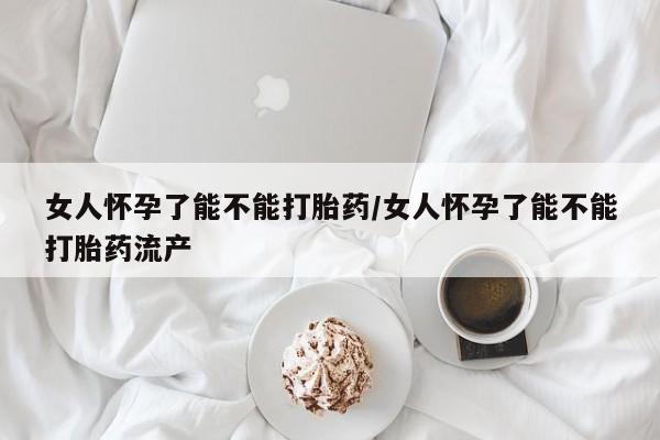 网上打胎药专门卖店女人怀孕了能不能打胎药/女人怀孕了能不能打胎药流产