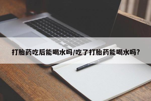 网上打胎药专门卖店打胎药吃后能喝水吗/吃了打胎药能喝水吗?