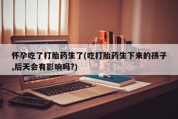 网上打胎药专门卖店怀孕吃了打胎药生了(吃打胎药生下来的孩子,后天会有影响吗?)