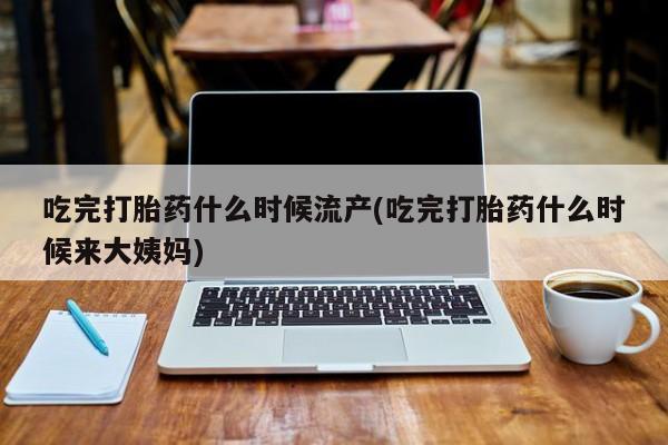 网上打胎药专门卖店吃完打胎药什么时候流产(吃完打胎药什么时候来大姨妈)