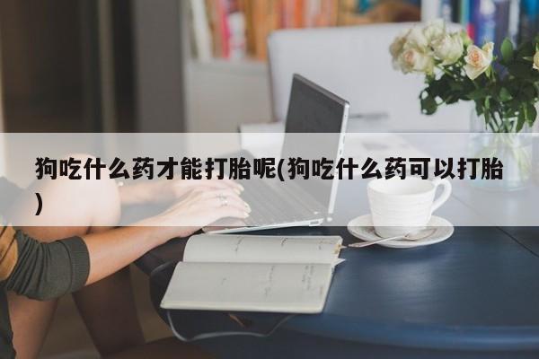 网上打胎药专门卖店狗吃什么药才能打胎呢(狗吃什么药可以打胎)