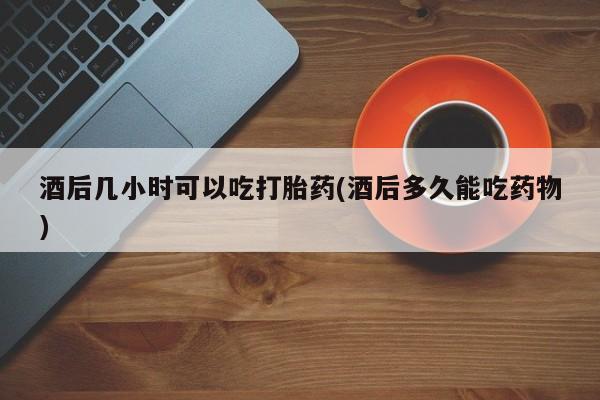 网上打胎药专门卖店酒后几小时可以吃打胎药(酒后多久能吃药物)