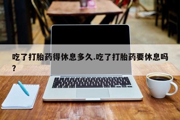 网上打胎药专门卖店吃了打胎药得休息多久.吃了打胎药要休息吗？