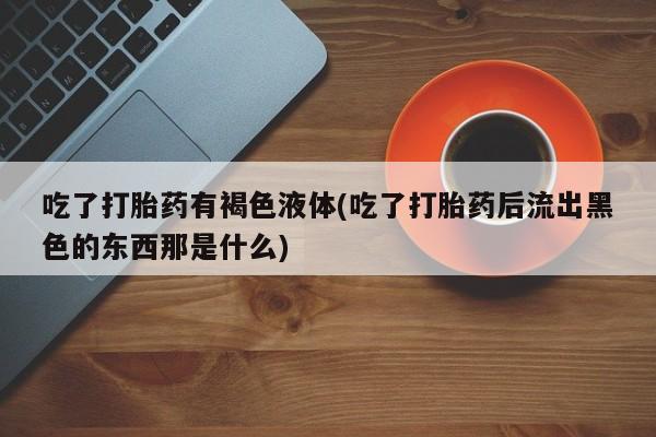 网上打胎药专门卖店吃了打胎药有褐色液体(吃了打胎药后流出黑色的东西那是什么)