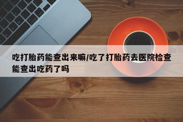 网上打胎药专门卖店吃打胎药能查出来嘛/吃了打胎药去医院检查能查出吃药了吗