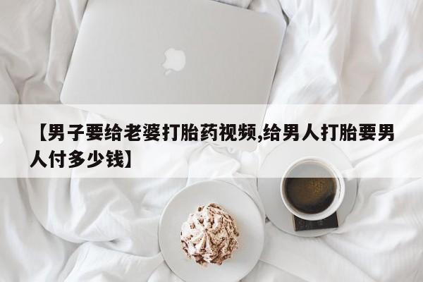 网上打胎药专门卖店【男子要给老婆打胎药视频,给男人打胎要男人付多少钱】