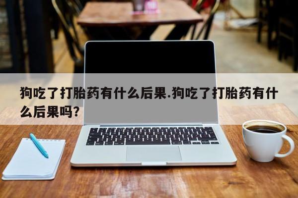 网上打胎药专门卖店狗吃了打胎药有什么后果.狗吃了打胎药有什么后果吗？