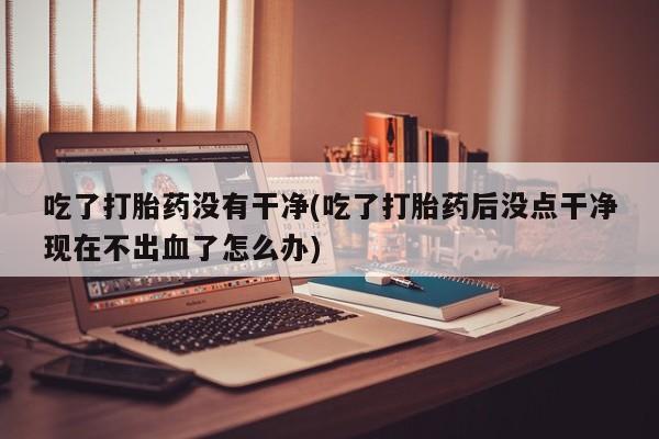 网上打胎药专门卖店吃了打胎药没有干净(吃了打胎药后没点干净现在不出血了怎么办)