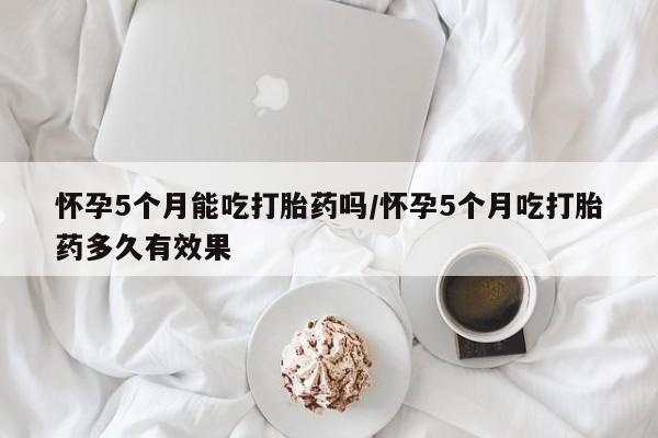 网上打胎药专门卖店怀孕5个月能吃打胎药吗/怀孕5个月吃打胎药多久有效果