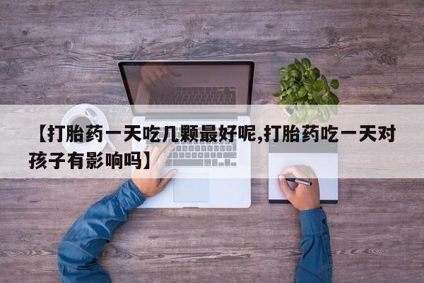 网上打胎药专门卖店【打胎药一天吃几颗最好呢,打胎药吃一天对孩子有影响吗】