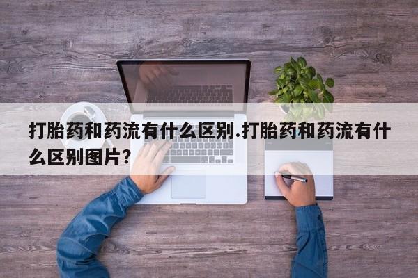 网上打胎药专门卖店打胎药和药流有什么区别.打胎药和药流有什么区别图片？