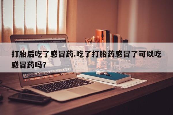 网上打胎药专门卖店打胎后吃了感冒药.吃了打胎药感冒了可以吃感冒药吗？