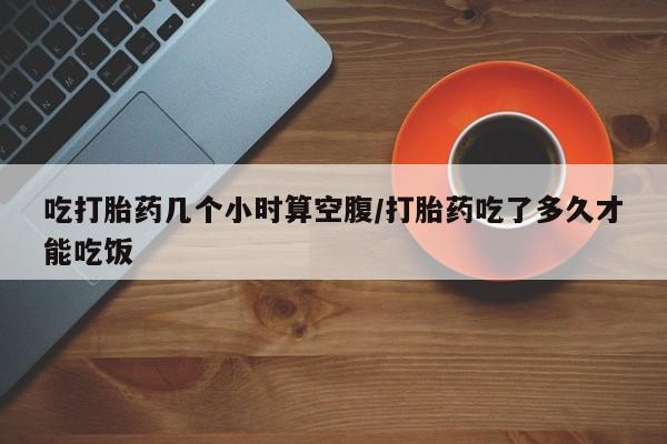 网上打胎药专门卖店吃打胎药几个小时算空腹/打胎药吃了多久才能吃饭