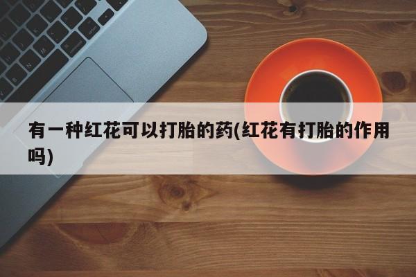 网上打胎药专门卖店有一种红花可以打胎的药(红花有打胎的作用吗)