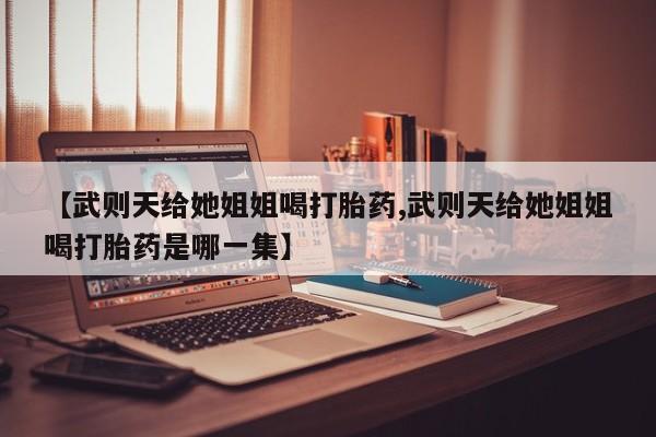 网上打胎药专门卖店【武则天给她姐姐喝打胎药,武则天给她姐姐喝打胎药是哪一集】