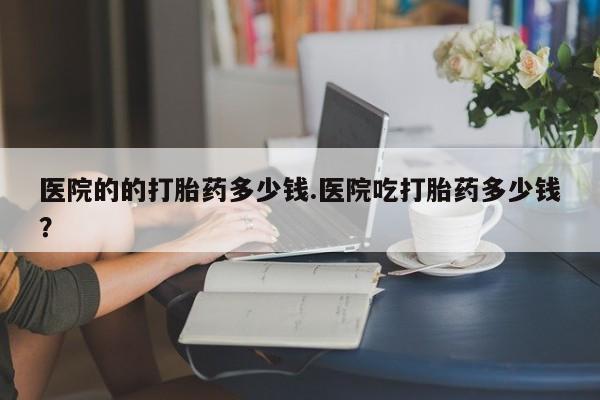 网上打胎药专门卖店医院的的打胎药多少钱.医院吃打胎药多少钱？