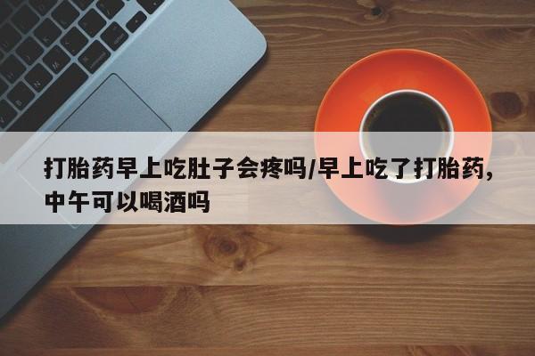 网上打胎药专门卖店打胎药早上吃肚子会疼吗/早上吃了打胎药,中午可以喝酒吗