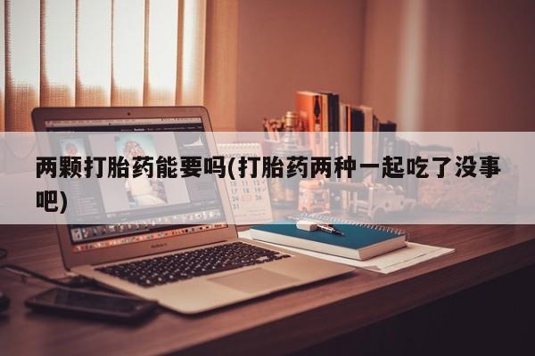 网上打胎药专门卖店两颗打胎药能要吗(打胎药两种一起吃了没事吧)