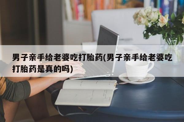 网上打胎药专门卖店男子亲手给老婆吃打胎药(男子亲手给老婆吃打胎药是真的吗)