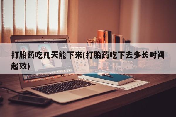 网上打胎药专门卖店打胎药吃几天能下来(打胎药吃下去多长时间起效)