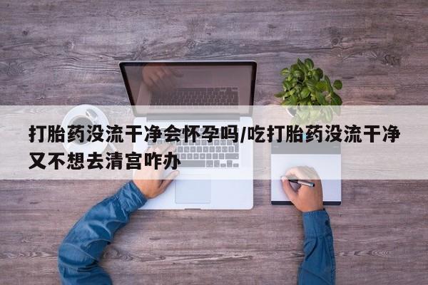 网上打胎药专门卖店打胎药没流干净会怀孕吗/吃打胎药没流干净又不想去清宫咋办
