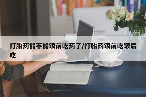 网上打胎药专门卖店打胎药能不能饭前吃药了/打胎药饭前吃饭后吃