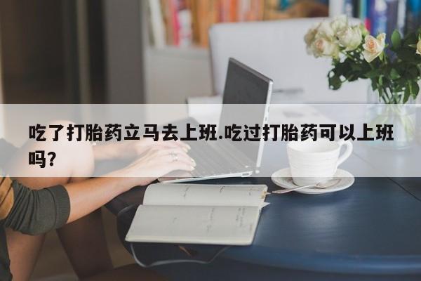 网上打胎药专门卖店吃了打胎药立马去上班.吃过打胎药可以上班吗？