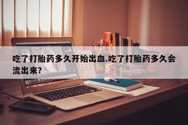 网上打胎药专门卖店吃了打胎药多久开始出血.吃了打胎药多久会流出来？